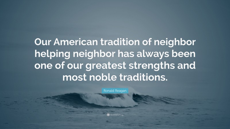 Ronald Reagan Quote: “Our American tradition of neighbor helping neighbor has always been one of our greatest strengths and most noble traditions.”