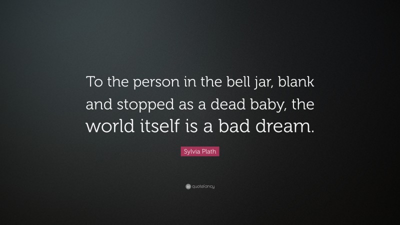 Sylvia Plath Quote: “To the person in the bell jar, blank and stopped as a dead baby, the world itself is a bad dream.”