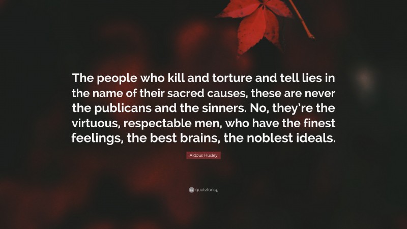Aldous Huxley Quote: “The people who kill and torture and tell lies in the name of their sacred causes, these are never the publicans and the sinners. No, they’re the virtuous, respectable men, who have the finest feelings, the best brains, the noblest ideals.”