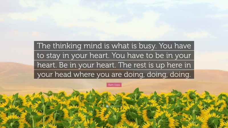 Ram Dass Quote: “The thinking mind is what is busy. You have to stay in your heart. You have to be in your heart. Be in your heart. The rest is up here in your head where you are doing, doing, doing.”