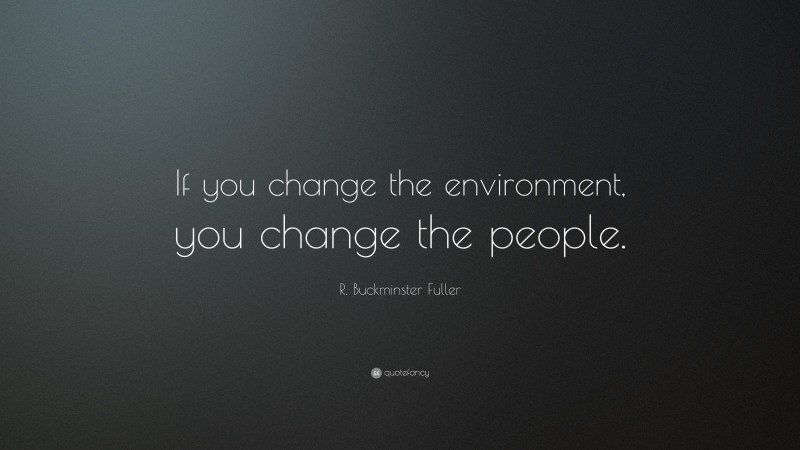 R. Buckminster Fuller Quote: “If you change the environment, you change the people.”