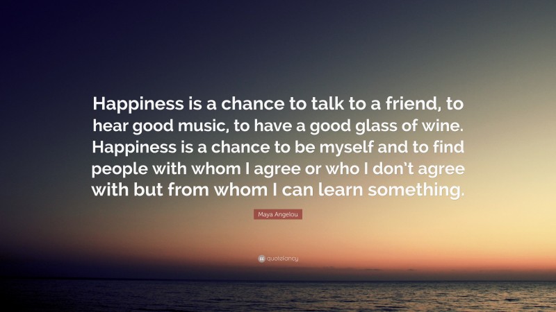 Maya Angelou Quote: “Happiness is a chance to talk to a friend, to hear good music, to have a good glass of wine. Happiness is a chance to be myself and to find people with whom I agree or who I don’t agree with but from whom I can learn something.”