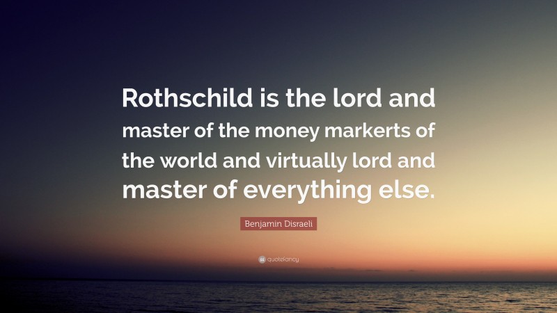 Benjamin Disraeli Quote: “Rothschild is the lord and master of the money markerts of the world and virtually lord and master of everything else.”