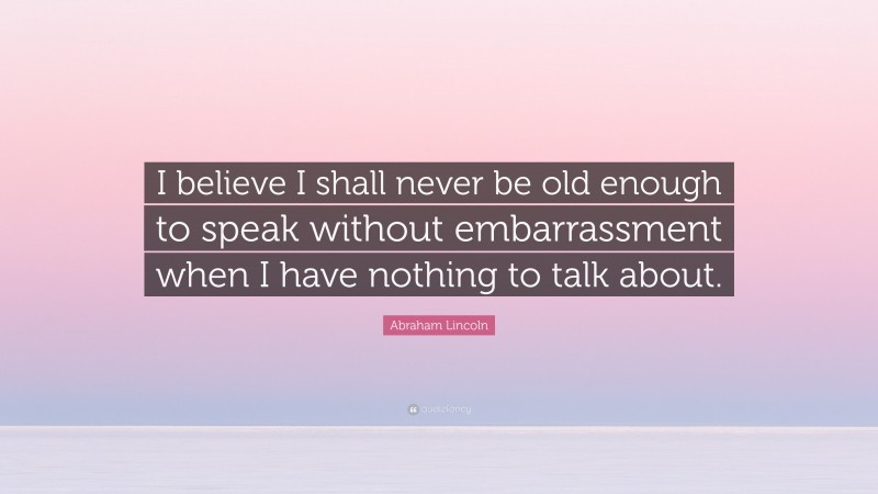 Abraham Lincoln Quote: “I believe I shall never be old enough to speak without embarrassment when I have nothing to talk about.”
