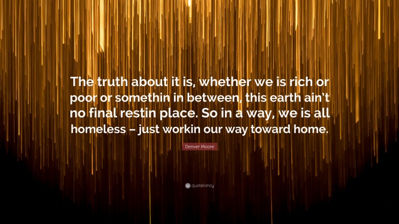 Denver Moore Quote: “The truth about it is, whether we is rich or poor or somethin in between, this earth ain’t no final restin place. So in a way, we is all homeless – just workin our way toward home.”