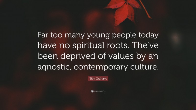Billy Graham Quote: “Far too many young people today have no spiritual roots. The’ve been deprived of values by an agnostic, contemporary culture.”