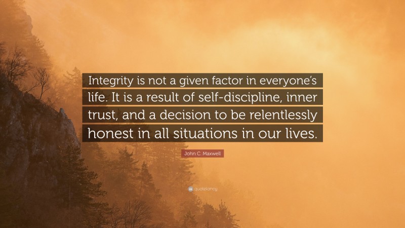John C. Maxwell Quote: “Integrity is not a given factor in everyone’s life. It is a result of self-discipline, inner trust, and a decision to be relentlessly honest in all situations in our lives.”