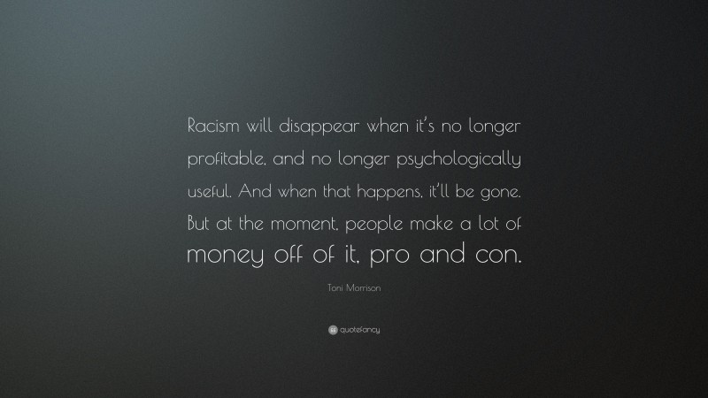 Toni Morrison Quote: “Racism will disappear when it’s no longer profitable, and no longer psychologically useful. And when that happens, it’ll be gone. But at the moment, people make a lot of money off of it, pro and con.”