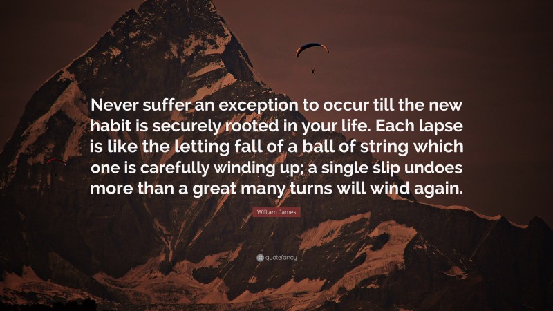 William James Quote: “Never suffer an exception to occur till the new habit is securely rooted in your life. Each lapse is like the letting fall of a ball of string which one is carefully winding up; a single slip undoes more than a great many turns will wind again.”