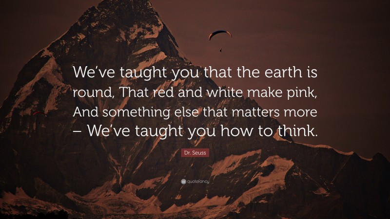 Dr. Seuss Quote: “We’ve taught you that the earth is round, That red and white make pink, And something else that matters more – We’ve taught you how to think.”