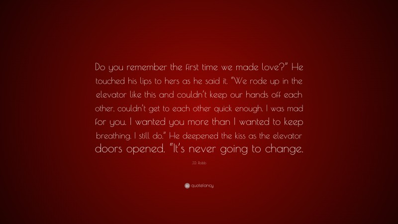 J.D. Robb Quote: “Do you remember the first time we made love?” He touched his lips to hers as he said it. “We rode up in the elevator like this and couldn’t keep our hands off each other, couldn’t get to each other quick enough. I was mad for you. I wanted you more than I wanted to keep breathing. I still do.” He deepened the kiss as the elevator doors opened. “It’s never going to change.”