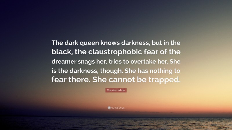 Kiersten White Quote: “The dark queen knows darkness, but in the black, the claustrophobic fear of the dreamer snags her, tries to overtake her. She is the darkness, though. She has nothing to fear there. She cannot be trapped.”