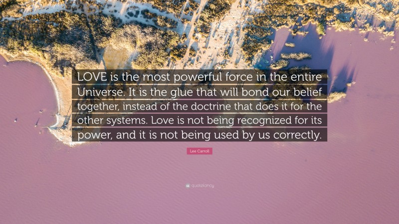 Lee Carroll Quote: “LOVE is the most powerful force in the entire Universe. It is the glue that will bond our belief together, instead of the doctrine that does it for the other systems. Love is not being recognized for its power, and it is not being used by us correctly.”