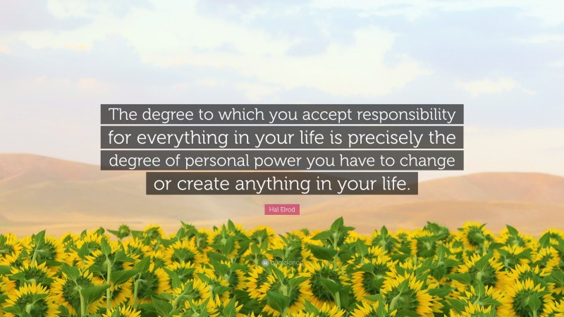 Hal Elrod Quote: “The degree to which you accept responsibility for everything in your life is precisely the degree of personal power you have to change or create anything in your life.”