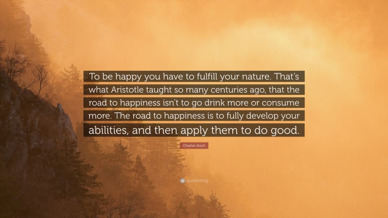Charles Koch Quote: “To be happy you have to fulfill your nature. That’s what Aristotle taught so many centuries ago, that the road to happiness isn’t to go drink more or consume more. The road to happiness is to fully develop your abilities, and then apply them to do good.”