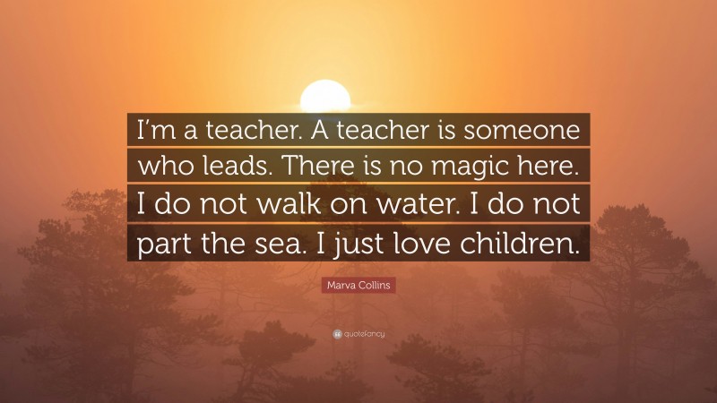 Marva Collins Quote: “I’m a teacher. A teacher is someone who leads. There is no magic here. I do not walk on water. I do not part the sea. I just love children.”
