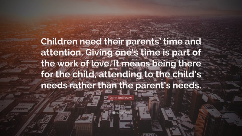 John Bradshaw Quote: “Children need their parents’ time and attention. Giving one’s time is part of the work of love. It means being there for the child, attending to the child’s needs rather than the parent’s needs.”