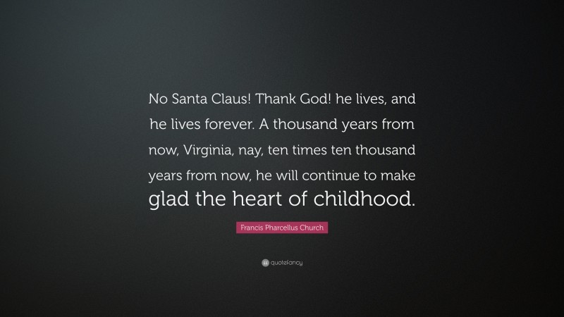 Francis Pharcellus Church Quote: “No Santa Claus! Thank God! he lives, and he lives forever. A thousand years from now, Virginia, nay, ten times ten thousand years from now, he will continue to make glad the heart of childhood.”