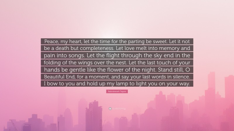 Rabindranath Tagore Quote: “Peace, my heart, let the time for the parting be sweet. Let it not be a death but completeness. Let love melt into memory and pain into songs. Let the flight through the sky end in the folding of the wings over the nest. Let the last touch of your hands be gentle like the flower of the night. Stand still, O Beautiful End, for a moment, and say your last words in silence. I bow to you and hold up my lamp to light you on your way.”