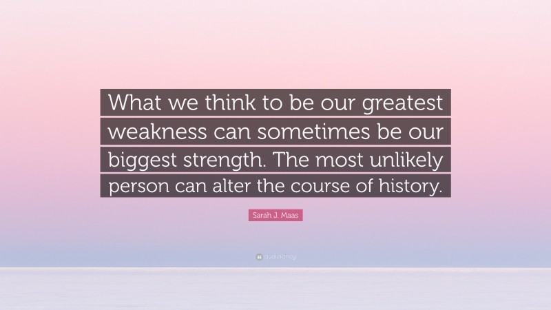 Sarah J. Maas Quote: “What we think to be our greatest weakness can sometimes be our biggest strength. The most unlikely person can alter the course of history.”