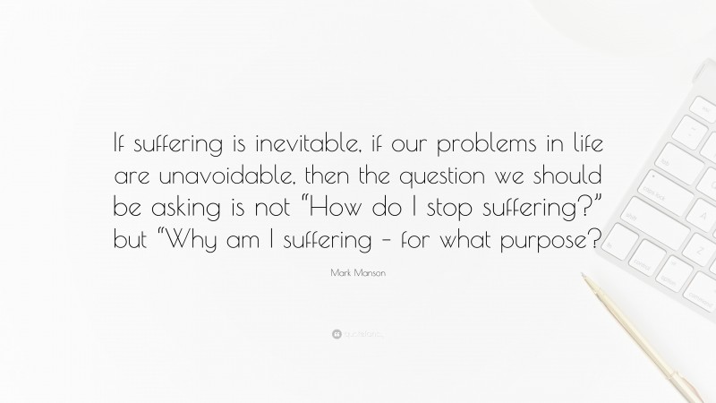 Mark Manson Quote: “If suffering is inevitable, if our problems in life are unavoidable, then the question we should be asking is not “How do I stop suffering?” but “Why am I suffering – for what purpose?”
