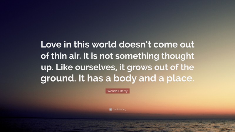 Wendell Berry Quote: “Love in this world doesn’t come out of thin air. It is not something thought up. Like ourselves, it grows out of the ground. It has a body and a place.”