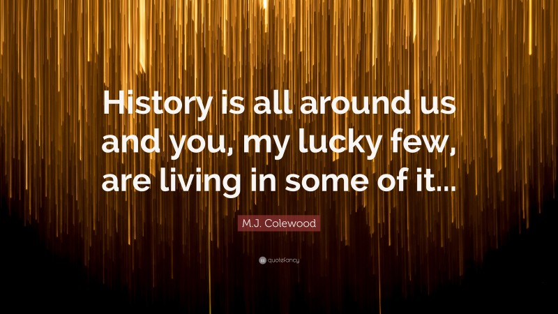 M.J. Colewood Quote: “History is all around us and you, my lucky few, are living in some of it...”