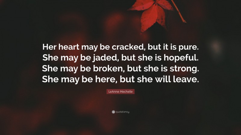 LeAnne Mechelle Quote: “Her heart may be cracked, but it is pure. She may be jaded, but she is hopeful. She may be broken, but she is strong. She may be here, but she will leave.”