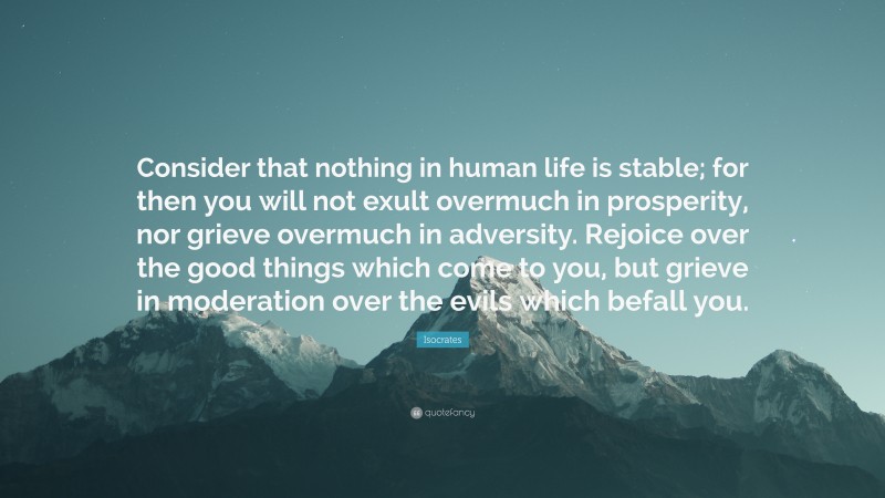 Isocrates Quote: “Consider that nothing in human life is stable; for then you will not exult overmuch in prosperity, nor grieve overmuch in adversity. Rejoice over the good things which come to you, but grieve in moderation over the evils which befall you.”