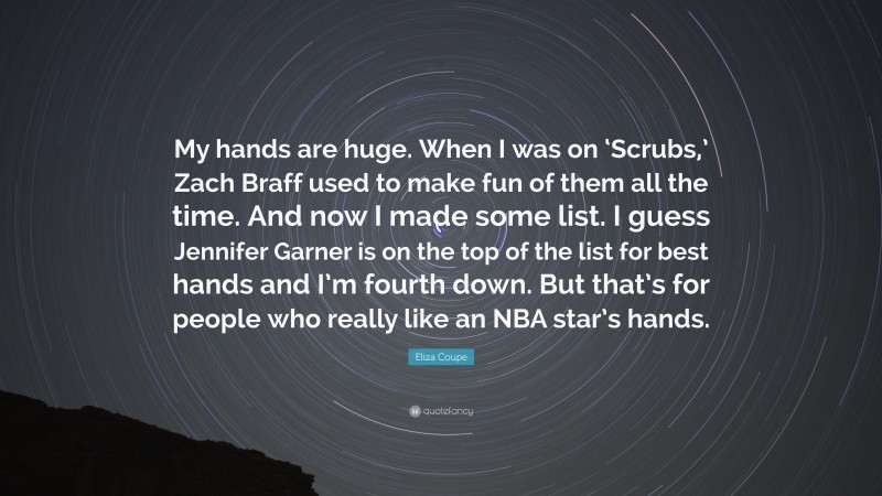 Eliza Coupe Quote: “My hands are huge. When I was on ‘Scrubs,’ Zach Braff used to make fun of them all the time. And now I made some list. I guess Jennifer Garner is on the top of the list for best hands and I’m fourth down. But that’s for people who really like an NBA star’s hands.”