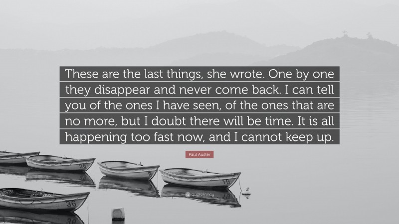 Paul Auster Quote: “These are the last things, she wrote. One by one they disappear and never come back. I can tell you of the ones I have seen, of the ones that are no more, but I doubt there will be time. It is all happening too fast now, and I cannot keep up.”