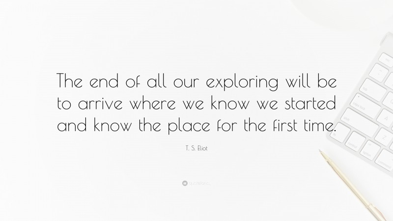T. S. Eliot Quote: “The end of all our exploring will be to arrive where we know we started and know the place for the first time.”