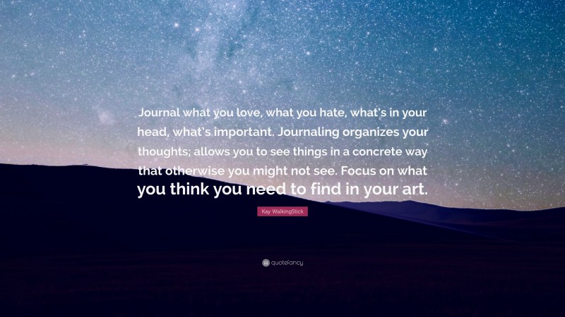 Kay WalkingStick Quote: “Journal what you love, what you hate, what’s in your head, what’s important. Journaling organizes your thoughts; allows you to see things in a concrete way that otherwise you might not see. Focus on what you think you need to find in your art.”