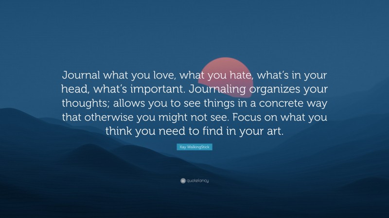 Kay WalkingStick Quote: “Journal what you love, what you hate, what’s in your head, what’s important. Journaling organizes your thoughts; allows you to see things in a concrete way that otherwise you might not see. Focus on what you think you need to find in your art.”