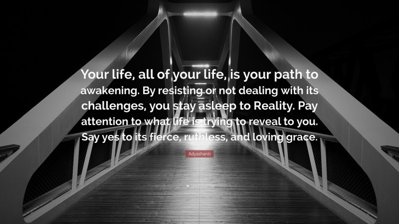 Adyashanti Quote: “Your life, all of your life, is your path to awakening. By resisting or not dealing with its challenges, you stay asleep to Reality. Pay attention to what life is trying to reveal to you. Say yes to its fierce, ruthless, and loving grace.”