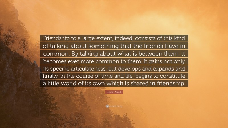 Hannah Arendt Quote: “Friendship to a large extent, indeed, consists of this kind of talking about something that the friends have in common. By talking about what is between them, it becomes ever more common to them. It gains not only its specific articulateness, but develops and expands and finally, in the course of time and life, begins to constitute a little world of its own which is shared in friendship.”