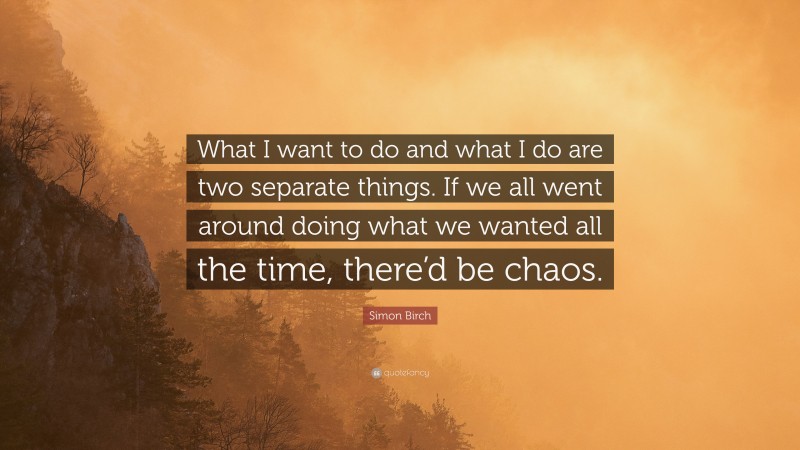 Simon Birch Quote: “What I want to do and what I do are two separate things. If we all went around doing what we wanted all the time, there’d be chaos.”