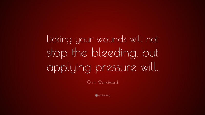 Orrin Woodward Quote: “Licking your wounds will not stop the bleeding, but applying pressure will.”