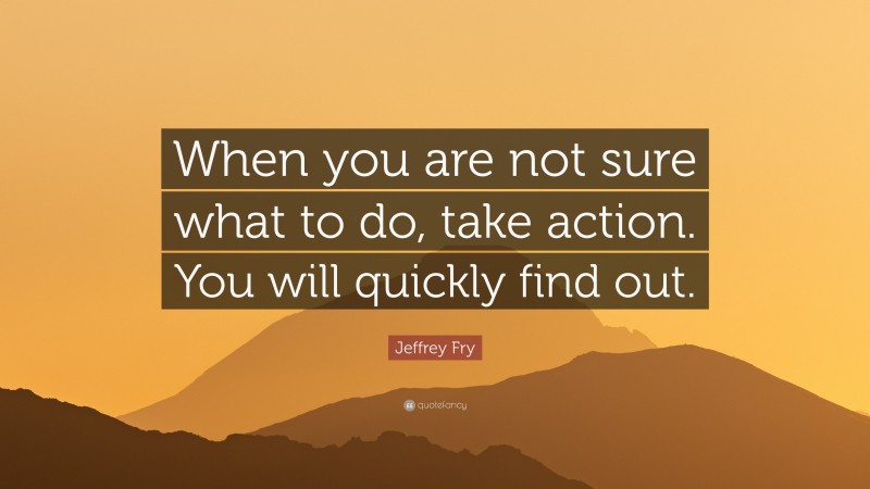 Jeffrey Fry Quote: “When you are not sure what to do, take action. You will quickly find out.”
