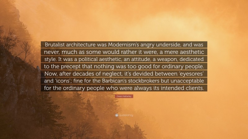 Owen Hatherley Quote: “Brutalist architecture was Modernism’s angry underside, and was never, much as some would rather it were, a mere aesthetic style. It was a political aesthetic, an attitude, a weapon, dedicated to the precept that nothing was too good for ordinary people. Now, after decades of neglect, it’s devided between ‘eyesores’ and ‘icons’; fine for the Barbican’s stockbrokers but unacceptable for the ordinary people who were always its intended clients.”