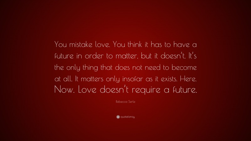 Rebecca Serle Quote: “You mistake love. You think it has to have a future in order to matter, but it doesn’t. It’s the only thing that does not need to become at all. It matters only insofar as it exists. Here. Now. Love doesn’t require a future.”