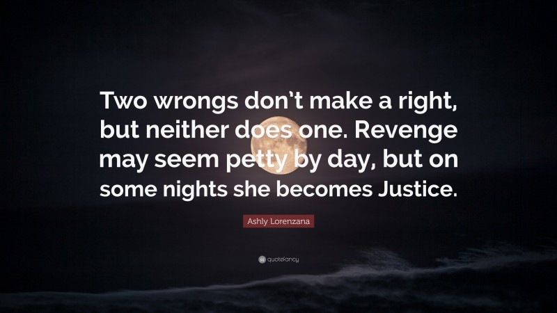 Ashly Lorenzana Quote: “Two wrongs don’t make a right, but neither does one. Revenge may seem petty by day, but on some nights she becomes Justice.”