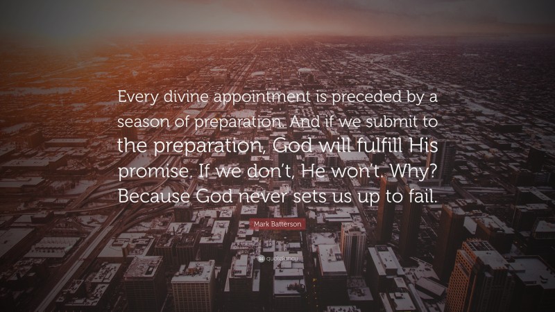 Mark Batterson Quote: “Every divine appointment is preceded by a season of preparation. And if we submit to the preparation, God will fulfill His promise. If we don’t, He won’t. Why? Because God never sets us up to fail.”