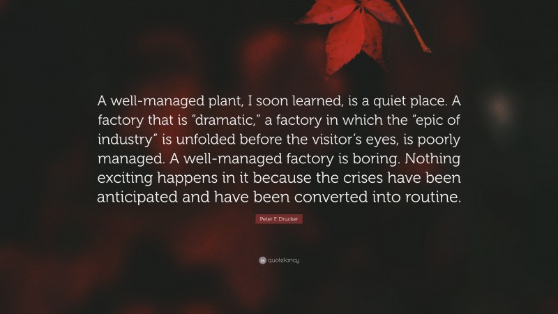 Peter F. Drucker Quote: “A well-managed plant, I soon learned, is a quiet place. A factory that is “dramatic,” a factory in which the “epic of industry” is unfolded before the visitor’s eyes, is poorly managed. A well-managed factory is boring. Nothing exciting happens in it because the crises have been anticipated and have been converted into routine.”