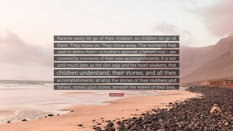 Mitch Albom Quote: “Parents rarely let go of their children, so children let go of them. They move on. They move away. The moments that used to define them – a mother’s approval, a father’s nod – are covered by moments of their own accomplishments. It is not until much later, as the skin sags and the heart weakens, that children understand; their stories, and all their accomplishments, sit atop the stories of their mothers and fathers, stones upon stones, beneath the waters of their lives.”