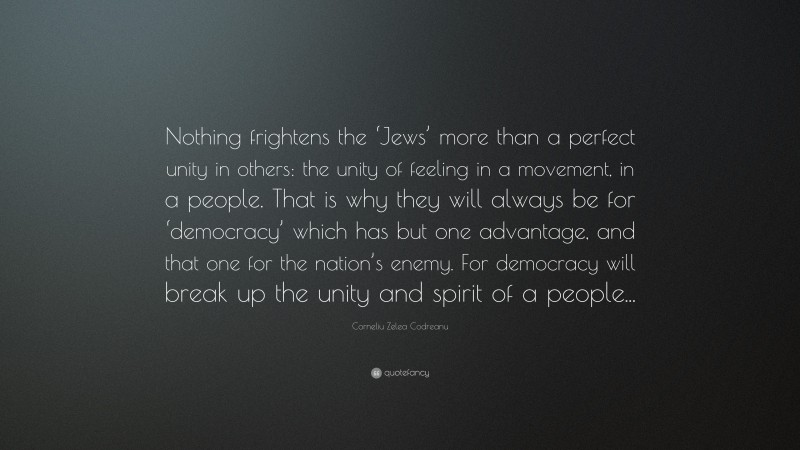 Corneliu Zelea Codreanu Quote: “Nothing frightens the ‘Jews’ more than a perfect unity in others: the unity of feeling in a movement, in a people. That is why they will always be for ‘democracy’ which has but one advantage, and that one for the nation’s enemy. For democracy will break up the unity and spirit of a people...”