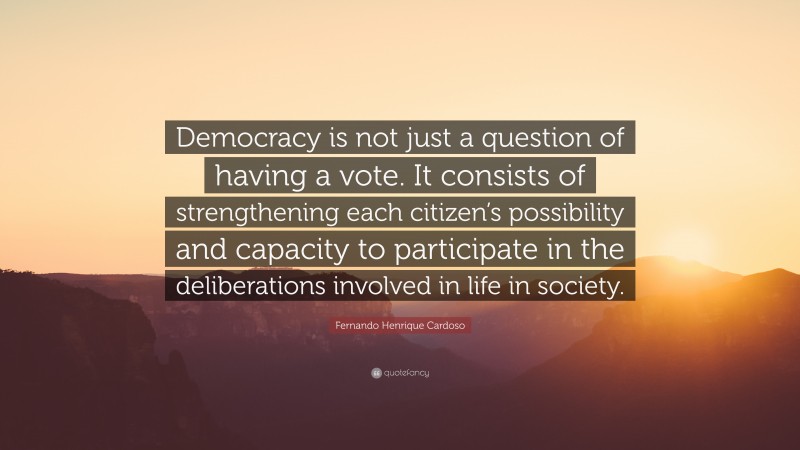 Fernando Henrique Cardoso Quote: “Democracy is not just a question of having a vote. It consists of strengthening each citizen’s possibility and capacity to participate in the deliberations involved in life in society.”
