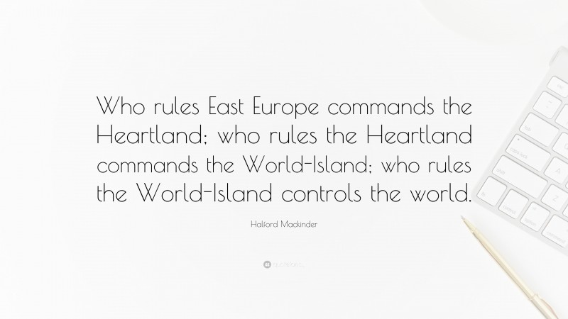 Halford Mackinder Quote: “Who rules East Europe commands the Heartland; who rules the Heartland commands the World-Island; who rules the World-Island controls the world.”