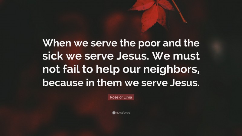 Rose of Lima Quote: “When we serve the poor and the sick we serve Jesus. We must not fail to help our neighbors, because in them we serve Jesus.”