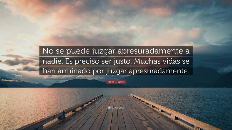 Brian L. Weiss Quote: “No se puede juzgar apresuradamente a nadie. Es preciso ser justo. Muchas vidas se han arruinado por juzgar apresuradamente.”
